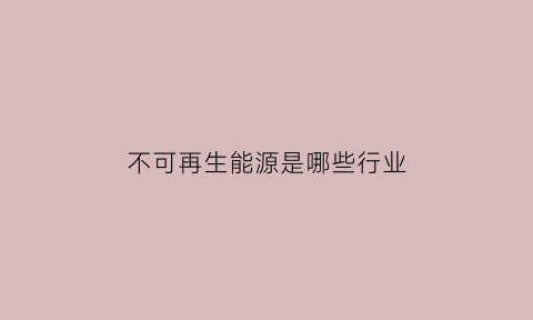 不可再生能源是哪些行业(不可再生能源是哪些行业的)