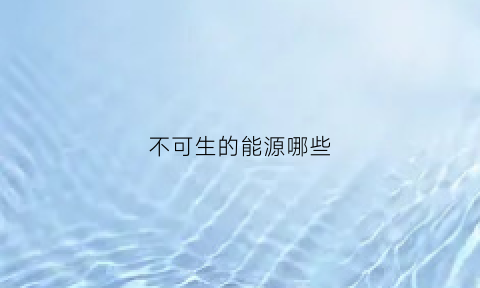 不可生的能源哪些(哪些是不可再生的能源)