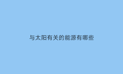 与太阳有关的能源有哪些(与太阳能有关的能量)