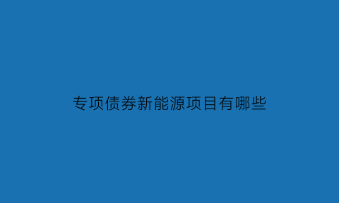 专项债券新能源项目有哪些(专项债券2021)