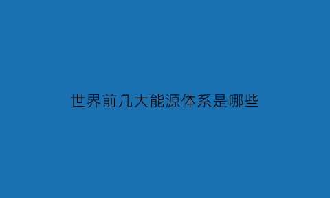 世界前几大能源体系是哪些(世界前几大能源体系是哪些国家)