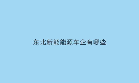 东北新能能源车企有哪些(东三省新能源汽车企业)