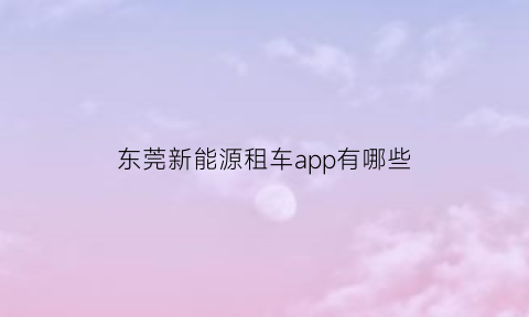 东莞新能源租车app有哪些(东莞新能源租车app有哪些平台)