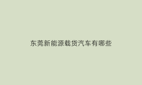 东莞新能源载货汽车有哪些(东莞新能源载货汽车有哪些品牌)