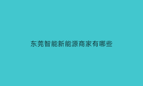 东莞智能新能源商家有哪些(东莞新能源科技有限公司在哪里)