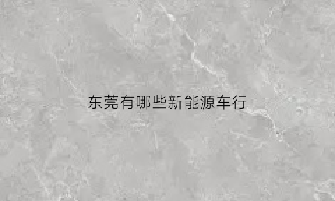 东莞有哪些新能源车行(东莞新能源汽车公司有哪些)