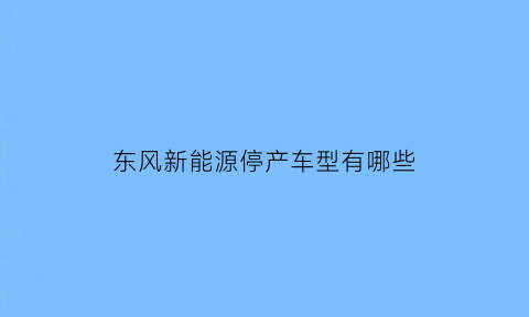 东风新能源停产车型有哪些(东风新能源汽车质量怎么样)