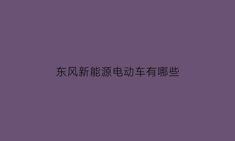 东风新能源电动车有哪些(东风新能源系列)