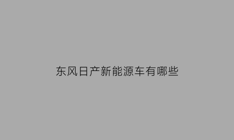 东风日产新能源车有哪些(东风日产的新能源车型)