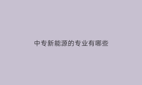 中专新能源的专业有哪些(中专新能源专业怎么样)