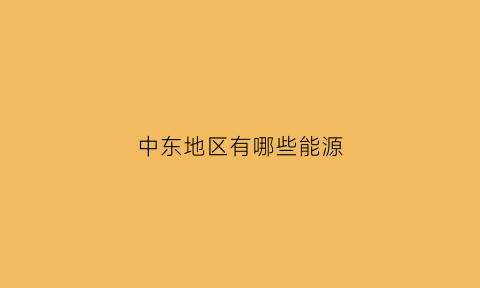 中东地区有哪些能源(中东地区可以发展什么业)