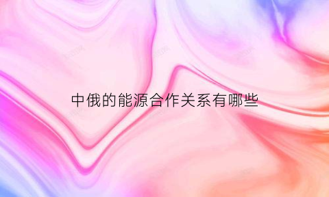 中俄的能源合作关系有哪些(中俄能源合作发展趋势)