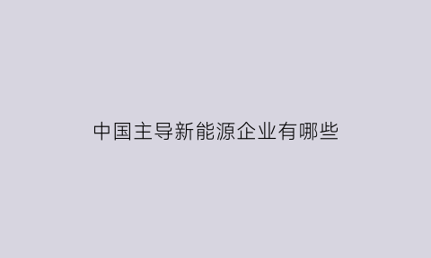 中国主导新能源企业有哪些(中国主导新能源企业有哪些公司)