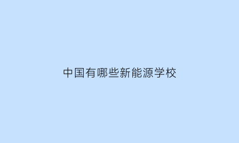 中国有哪些新能源学校(中国新能源大学排名)