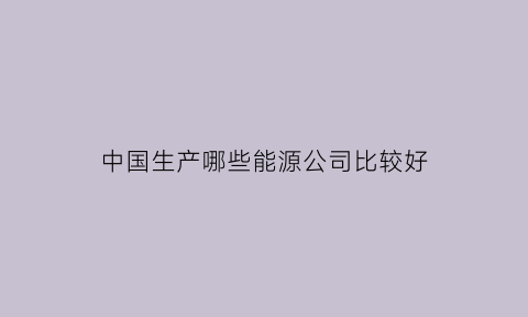 中国生产哪些能源公司比较好(中国做能源的企业)