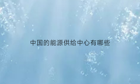 中国的能源供给中心有哪些(中国的能源供需情况如何你觉得该如何保障能源安全)