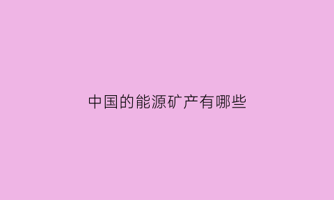 中国的能源矿产有哪些(我国的能源矿产种类有哪些它们都有哪些用途)