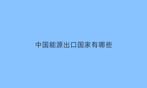 中国能源出口国家有哪些(能源出口国排名)