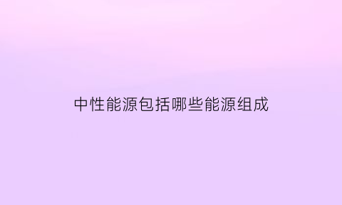 中性能源包括哪些能源组成