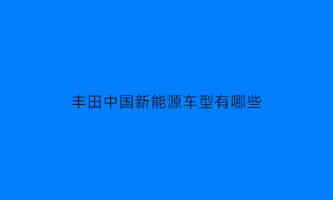 丰田中国新能源车型有哪些(丰田新能源电动汽车有哪些)