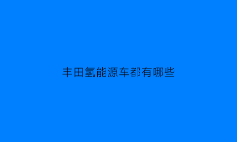 丰田氢能源车都有哪些(丰田氢能源车都有哪些车型)