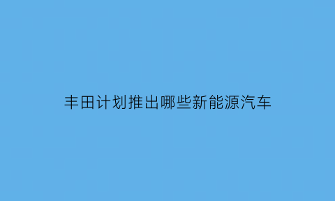 丰田计划推出哪些新能源汽车