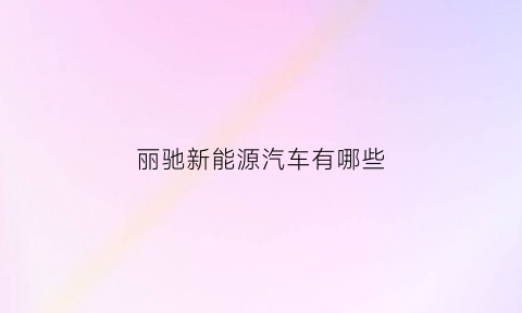 丽驰新能源汽车有哪些(丽驰新能源汽车怎么样)