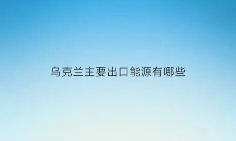 乌克兰主要出口能源有哪些