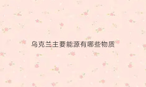 乌克兰主要能源有哪些物质(乌克兰有什么产业)