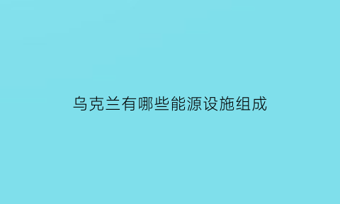 乌克兰有哪些能源设施组成(乌克兰近年来常规能源供应设施老化)