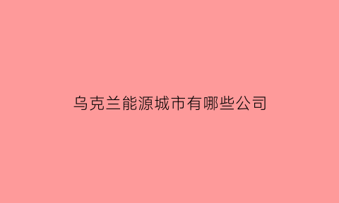 乌克兰能源城市有哪些公司(俄罗斯乌克兰能源公司)