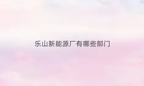 乐山新能源厂有哪些部门(乐山新能源厂有哪些部门招聘)