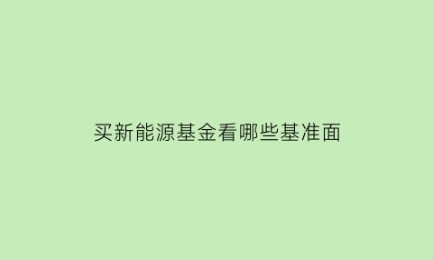 买新能源基金看哪些基准面(2021新能源基金买哪个好)