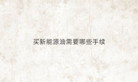 买新能源油需要哪些手续(购买新能源需要什么手续)