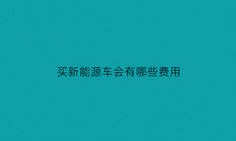 买新能源车会有哪些费用(买新能源汽车都有哪些费用)