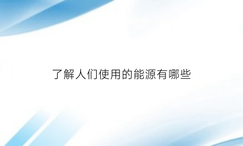 了解人们使用的能源有哪些(了解人们使用的能源有哪些方式)