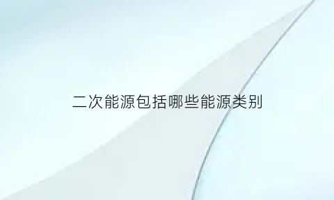 二次能源包括哪些能源类别(二次能源包括哪些能源形式)