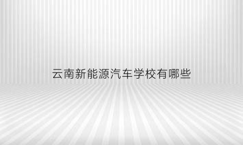 云南新能源汽车学校有哪些(云南新能源汽车学校有哪些专业)