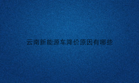 云南新能源车降价原因有哪些(云南新能源车降价原因有哪些方面)