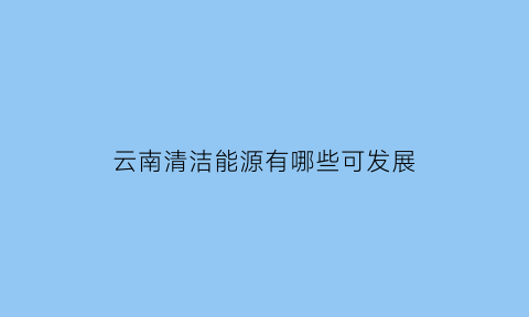 云南清洁能源有哪些可发展(云南清洁能源有哪些可发展的产业)