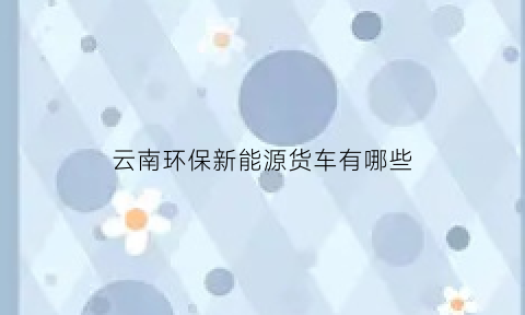 云南环保新能源货车有哪些