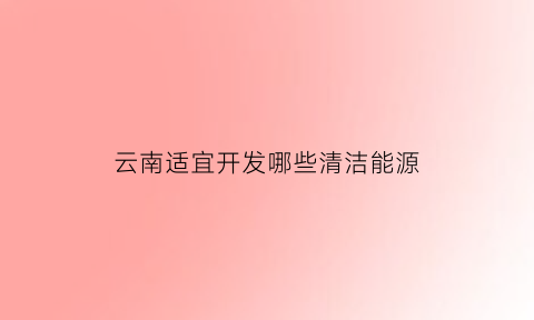 云南适宜开发哪些清洁能源