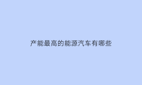 产能最高的能源汽车有哪些(产能最多的物质)