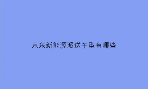 京东新能源派送车型有哪些(京东送货电车)