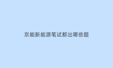 京能新能源笔试都出哪些题(京能集团笔试内容)