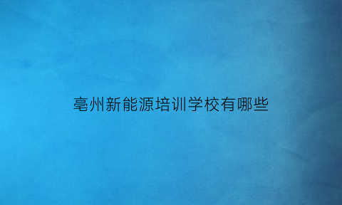 亳州新能源培训学校有哪些(安徽亳州新能源学校简介)