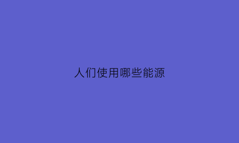 人们使用哪些能源(人们使用的能源主要是什么)