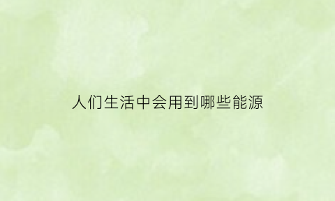 人们生活中会用到哪些能源(人们使用了哪些能源)