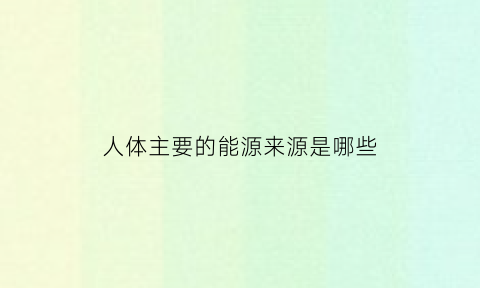 人体主要的能源来源是哪些(人体的主要能源是什么)