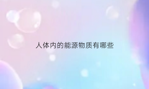 人体内的能源物质有哪些(人体内的能源物质是什么)